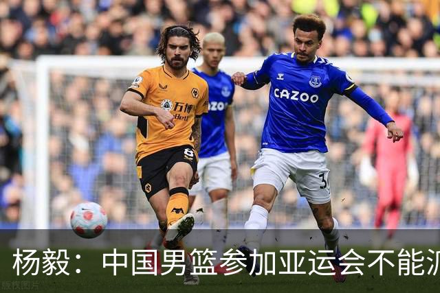 杨毅：中国男篮参加亚运会不能派二队或青年队打 必须要全力争冠